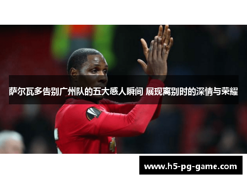 萨尔瓦多告别广州队的五大感人瞬间 展现离别时的深情与荣耀 萨尔瓦多告别广州队的五大感人瞬间 展现离别时的深情与荣耀