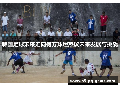 韩国足球未来走向何方球迷热议未来发展与挑战 韩国足球未来走向何方球迷热议未来发展与挑战