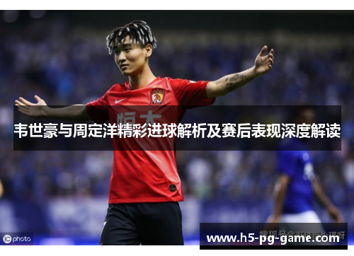 韦世豪与周定洋精彩进球解析及赛后表现深度解读 韦世豪与周定洋精彩进球解析及赛后表现深度解读